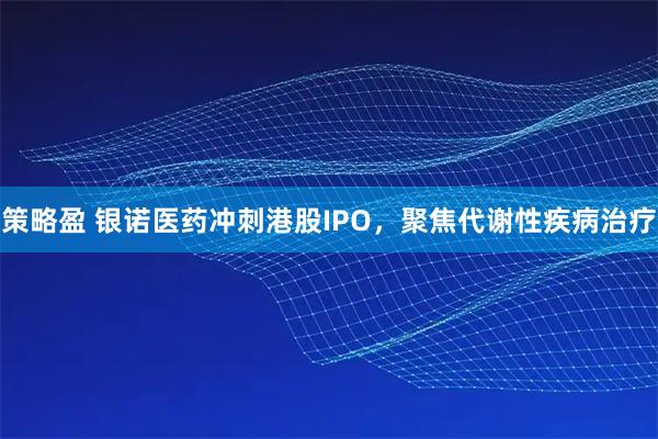 策略盈 银诺医药冲刺港股IPO，聚焦代谢性疾病治疗