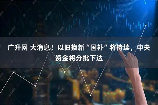 广升网 大消息!以旧换新“国补”将持续,中央资金将分批下达