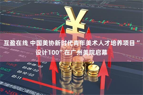 互盈在线 中国美协新时代青年美术人才培养项目“设计100”在广州美院启幕