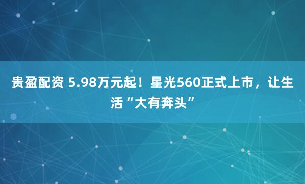 贵盈配资 5.98万元起！星光560正式上市，让生活“大有奔头”