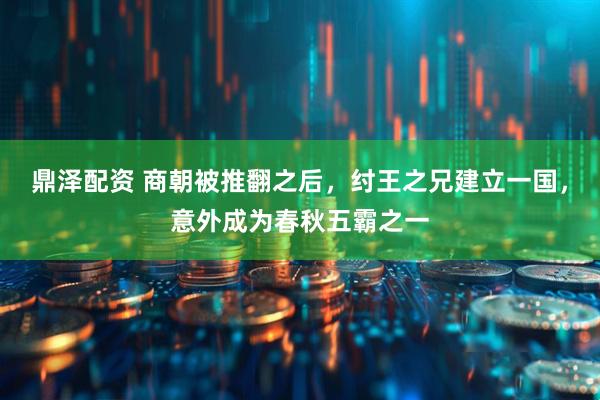 鼎泽配资 商朝被推翻之后，纣王之兄建立一国，意外成为春秋五霸之一