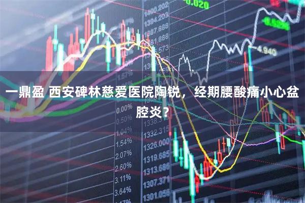 一鼎盈 西安碑林慈爱医院陶锐，经期腰酸痛小心盆腔炎？