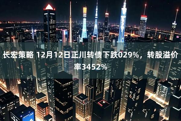 长宏策略 12月12日正川转债下跌029%，转股溢价率3452%