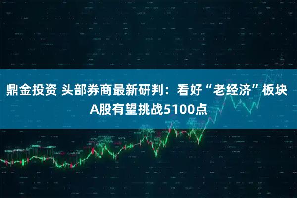 鼎金投资 头部券商最新研判：看好“老经济”板块 A股有望挑战5100点