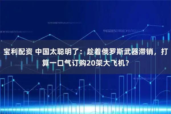 宝利配资 中国太聪明了：趁着俄罗斯武器滞销，打算一口气订购20架大飞机？