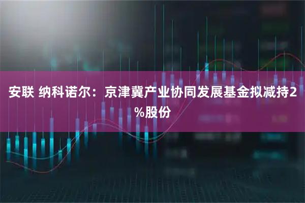 安联 纳科诺尔：京津冀产业协同发展基金拟减持2%股份