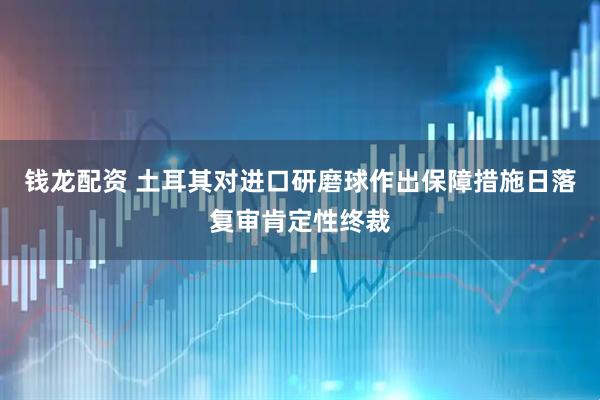 钱龙配资 土耳其对进口研磨球作出保障措施日落复审肯定性终裁