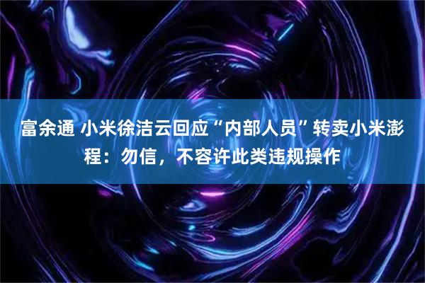 富余通 小米徐洁云回应“内部人员”转卖小米澎程：勿信，不容许此类违规操作